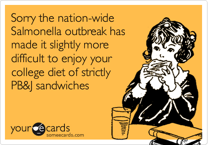 Sorry the nation-wide
Salmonella outbreak has
made it slightly more
difficult to enjoy your 
college diet of strictly
PB&J sandwiches