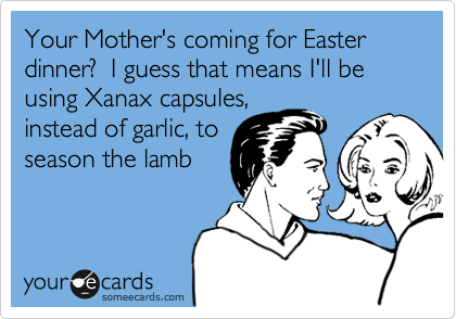Your Mother's coming for Easter dinner?  I guess that means I'll be using Xanax capsules,
instead of garlic, to
season the lamb