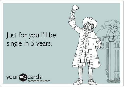 


Just for you I'll be
single in 5 years.