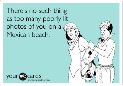There's no such thing
as too many poorly lit
photos of you on a
Mexican beach.