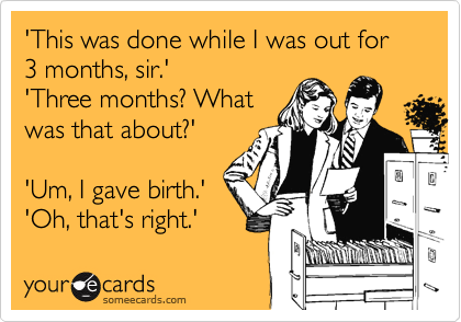 'This was done while I was out for 3 months, sir.'
'Three months? What 
was that about?'
 
'Um, I gave birth.'
'Oh, that's right.'
