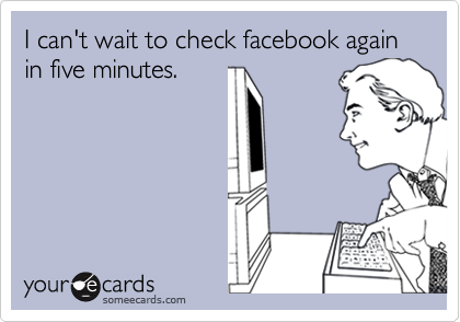 I can't wait to check facebook again in five minutes.