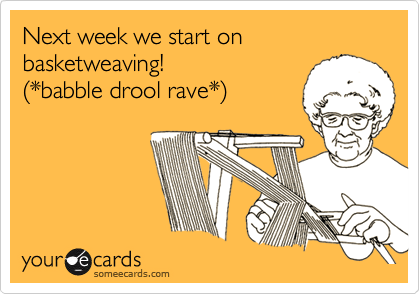 Next week we start on basketweaving! 
(*babble drool rave*)
