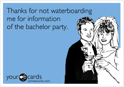 Thanks for not waterboarding me for informationof the bachelor party.