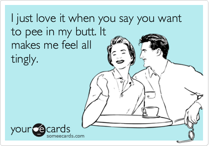 I just love it when you say you want to pee in my butt. Itmakes me feel alltingly.