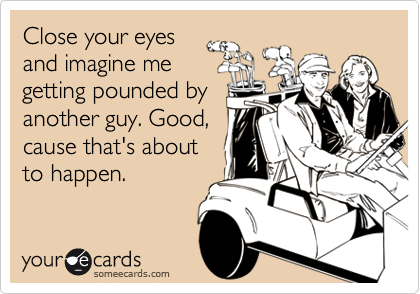 Close your eyes
and imagine me
getting pounded by
another guy. Good,
cause that's about
to happen.