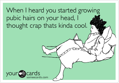 When I heard you started growing pubic hairs on your head, I
thought crap thats kinda cool.
