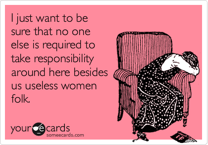 I just want to be
sure that no one 
else is required to
take responsibility
around here besides
us useless women
folk.