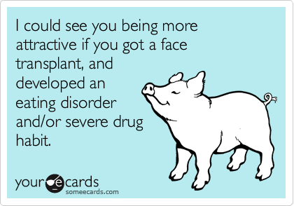 I could see you being more attractive if you got a face transplant, and
developed an
eating disorder
and/or severe drug
habit.