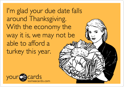 I'm glad your due date falls
around Thanksgiving.
With the economy the
way it is, we may not be
able to afford a
turkey this year. 