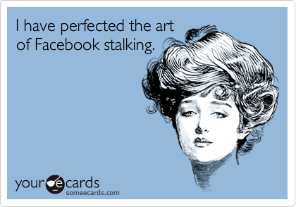 I have perfected the art
of Facebook stalking.