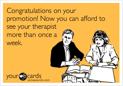 Congratulations on your promotion! Now you can afford to see your therapist
more than once a
week.