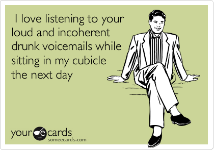  I love listening to your
loud and incoherent
drunk voicemails while
sitting in my cubicle
the next day
