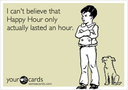 I can't believe that 
Happy Hour only 
actually lasted an hour.