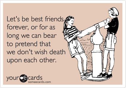 
Let's be best friends
forever, or for as
long we can bear
to pretend that
we don't wish death
upon each other.
