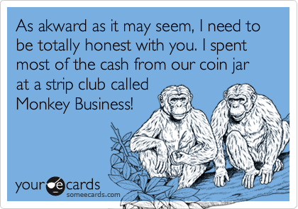 As akward as it may seem, I need to be totally honest with you. I spent most of the cash from our coin jar at a strip club called
Monkey Business!