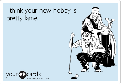 I think your new hobby is
pretty lame.
