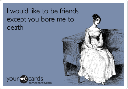 I would like to be friends 
except you bore me to
death