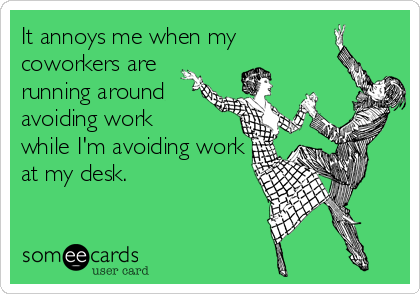 It annoys me when my
coworkers are
running around
avoiding work
while I'm avoiding work
at my desk.