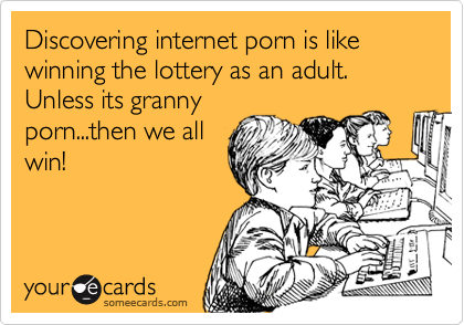 Discovering internet porn is like winning the lottery as an adult. Unless its granny
porn...then we all
win!