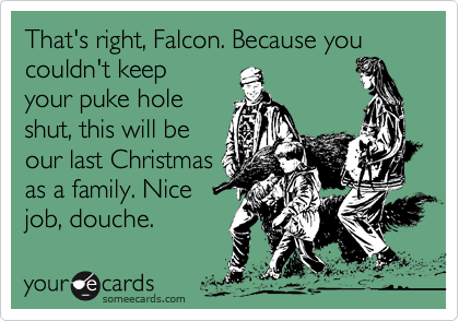 That's right, Falcon. Because you couldn't keep 
your puke hole
shut, this will be
our last Christmas
as a family. Nice
job, douche.