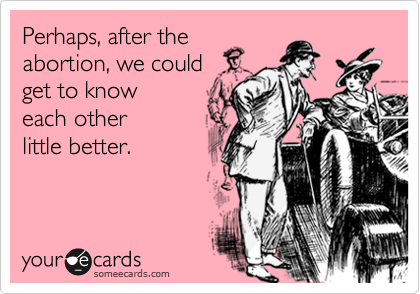 Perhaps, after the
abortion, we could 
get to know
each other
little better.

