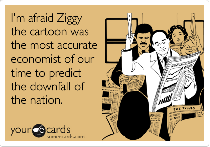 I'm afraid Ziggy
the cartoon was
the most accurate
economist of our
time to predict
the downfall of
the nation.
