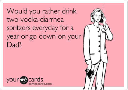 Would you rather drink
two vodka-diarrhea
spritzers everyday for a
year or go down on your
Dad?