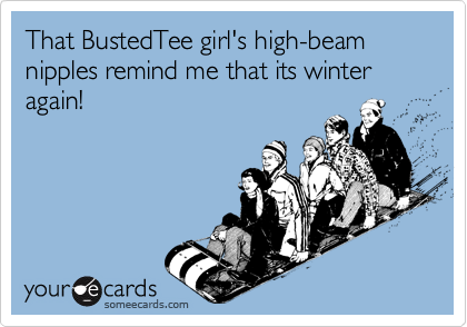 That BustedTee girl's high-beam nipples remind me that its winter again!