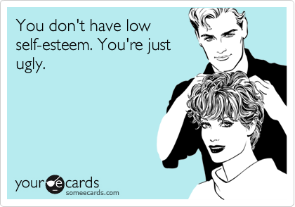 You don't have low
self-esteem. You're just
ugly.