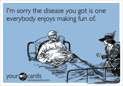 I'm sorry the disease you got is one everybody enjoys making fun of.