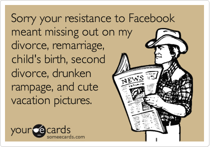 Sorry your resistance to Facebook meant missing out on my divorce, remarriage, child's birth, second divorce, drunken rampage, and cute vacation pictures.