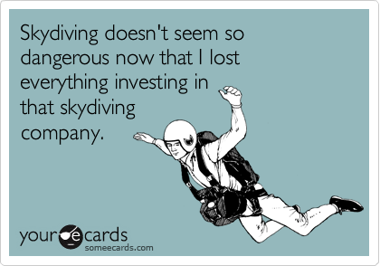Skydiving doesn't seem so dangerous now that I lost everything investing in
that skydiving
company.