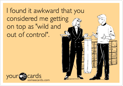 I found it awkward that you
considered me getting
on top as "wild and
out of control".