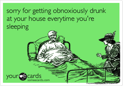 sorry for getting obnoxiously drunk at your house everytime you're sleeping