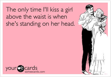 The only time I'll kiss a girl
above the waist is when
she's standing on her head.