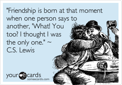 "Friendship is born at that moment when one person says to
another, 'What! You
too? I thought I was
the only one." ~
C.S. Lewis