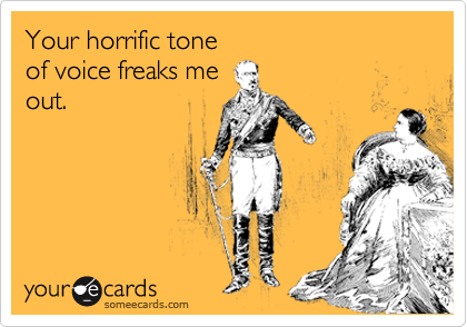 Your horrific tone
of voice freaks me
out.