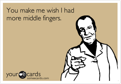 You make me wish I had
more middle fingers.