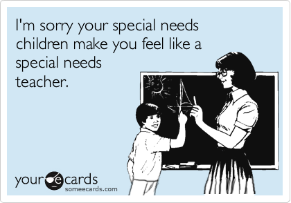 I'm sorry your special needs children make you feel like a
special needs
teacher.