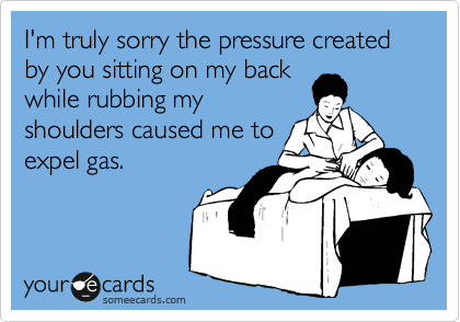 I'm truly sorry the pressure created by you sitting on my back
while rubbing my
shoulders caused me to
expel gas.