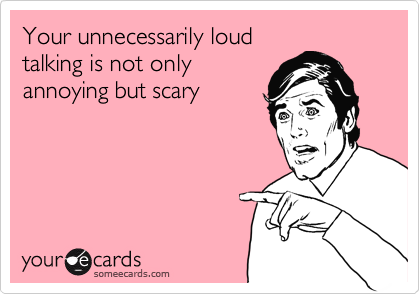 Your unnecessarily loud
talking is not only
annoying but scary