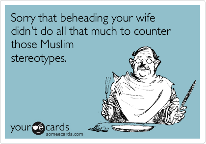 Sorry that beheading your wife didn't do all that much to counter those Muslim
stereotypes.