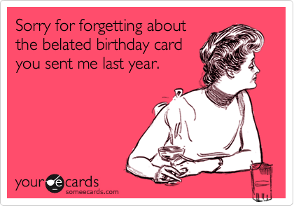 Sorry for forgetting about
the belated birthday card
you sent me last year.