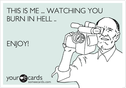 THIS IS ME ... WATCHING YOU BURN IN HELL .. 


ENJOY!