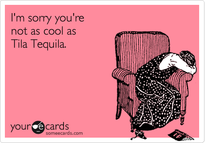 I'm sorry you're 
not as cool as 
Tila Tequila.