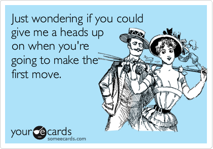 Just wondering if you could 
give me a heads up 
on when you're 
going to make the
first move.