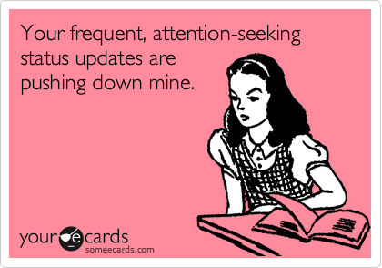 Your frequent, attention-seeking status updates are
pushing down mine.