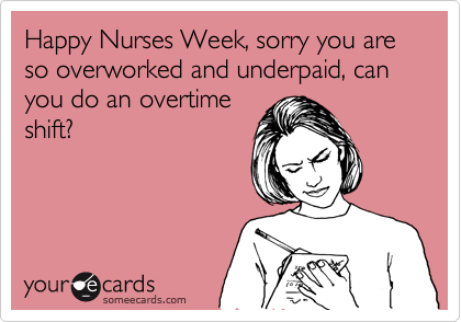 Happy Nurses Week, sorry you are so overworked and underpaid, can you do an overtime
shift?