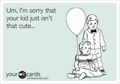 Um, I'm sorry that
your kid just isn't
that cute...